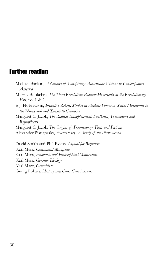 Michael Barkun, A Culture of Conspiracy: Apocalptic Visions in Contemporary Anerica  Murray Bookehin, The Third Renolution: Popular Movements in the Revolutionary Fr vol 1 &2  £ Hobsbawm, Prinitive Rebels: Studis in Archaic Forms of Sacial Movements in the Nineteeth and Tuentieth Centaries  Margaret C. Jacob, The Radical Enlightennent: Pantbeist, Freemasons and  Republcans Masgaret C. Jacob, The Origns of Freemasonry: Fucts and Fictions Alexander Piatigorsky, Frecnasonry: A Study of the Phenomenon  David Smith and Phil Evans, Capitalfor Beginners Karl Mars, Communist Mandfesto  Karl Mars, Economic and Philosopbical Manseipts Karl Mars, Gernan Ideology  Karl Mars, Grundbisse  Georg Lukacs, History and Class Conscionsness  30 